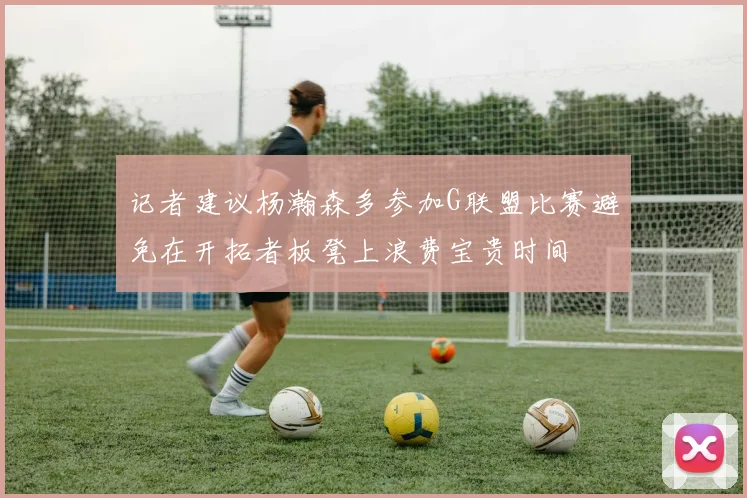 记者建议杨瀚森多参加G联盟比赛避免在开拓者板凳上浪费宝贵时间